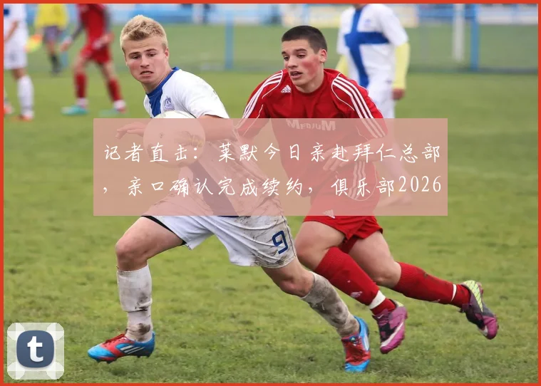 记者直击:莱默今日亲赴拜仁总部,亲口确认完成续约,俱乐部2026阵容稳了