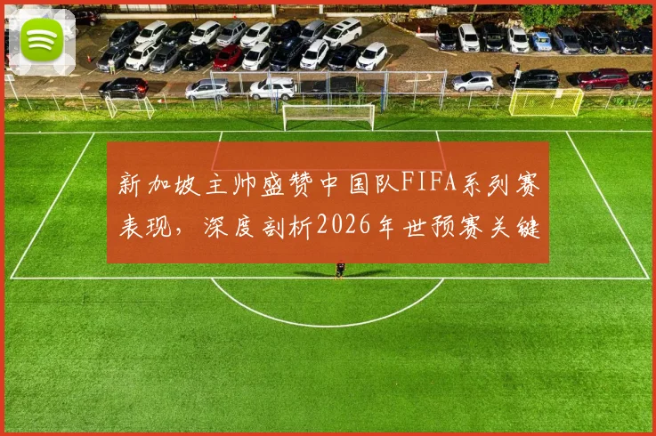新加坡主帅盛赞中国队FIFA系列赛表现，深度剖析2026年世预赛关键对决新变化