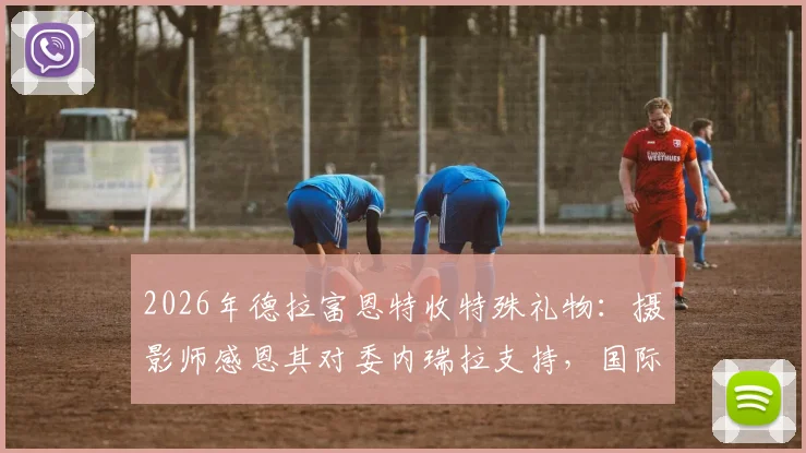 2026年德拉富恩特收特殊礼物:摄影师感恩其对委内瑞拉支持,国际足坛暖心事引热议