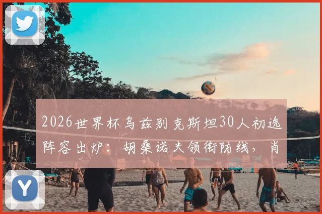 2026世界杯乌兹别克斯坦30人初选阵容出炉:胡桑诺夫领衔防线,肖穆罗多夫领衔锋线全解析,附球队实力评估与赛程展望