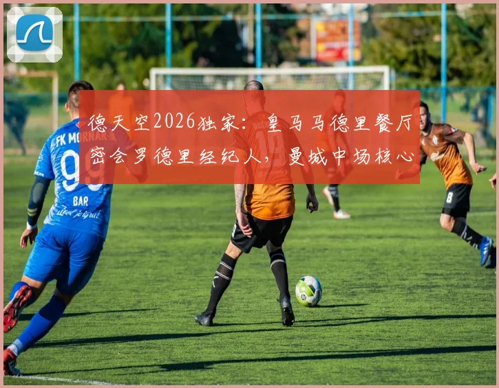德天空2026独家：皇马马德里餐厅密会罗德里经纪人，曼城中场核心转会悬念再起