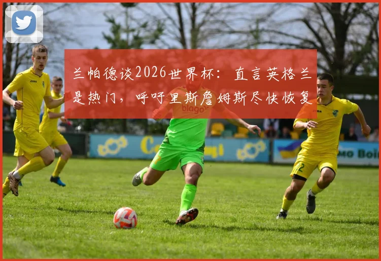 兰帕德谈2026世界杯：直言英格兰是热门，呼吁里斯詹姆斯尽快恢复合练
