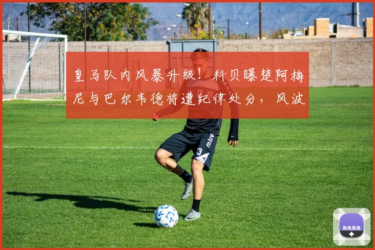 皇马队内风暴升级！科贝曝楚阿梅尼与巴尔韦德将遭纪律处分，风波背后原因解析