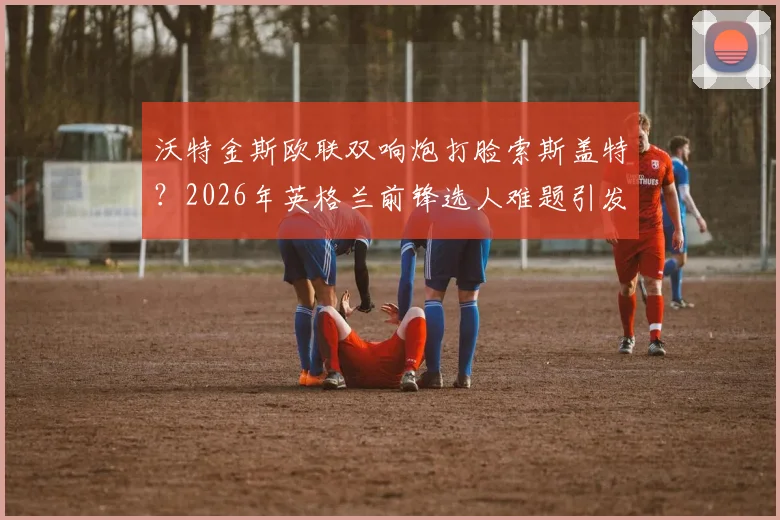 沃特金斯欧联双响炮打脸索斯盖特？2026年英格兰前锋选人难题引发热议