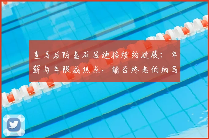 皇马后防基石吕迪格续约进展：年薪与年限成焦点，能否终老伯纳乌至2026？