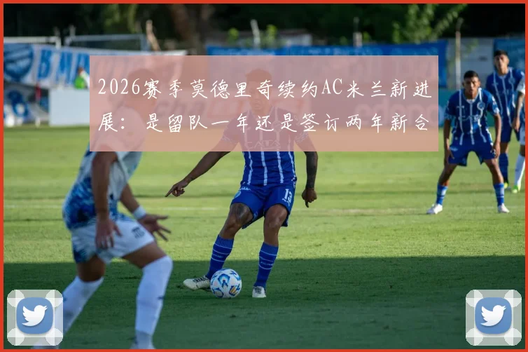 2026赛季莫德里奇续约AC米兰新进展:是留队一年还是签订两年新合同?