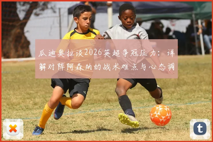 瓜迪奥拉谈2026英超争冠压力:详解对阵阿森纳的战术难点与心态调整,曼城主帅如何应对关键战
