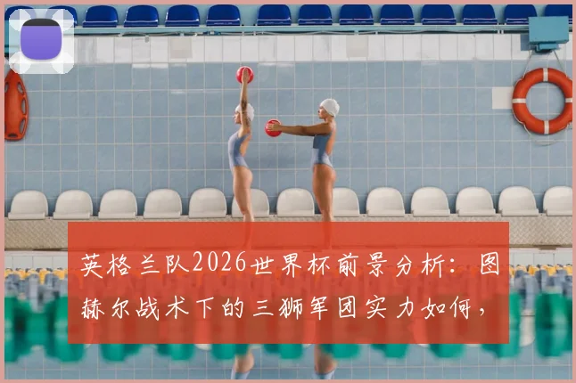 英格兰队2026世界杯前景分析:图赫尔战术下的三狮军团实力如何,足球这次能否真正“回家”?