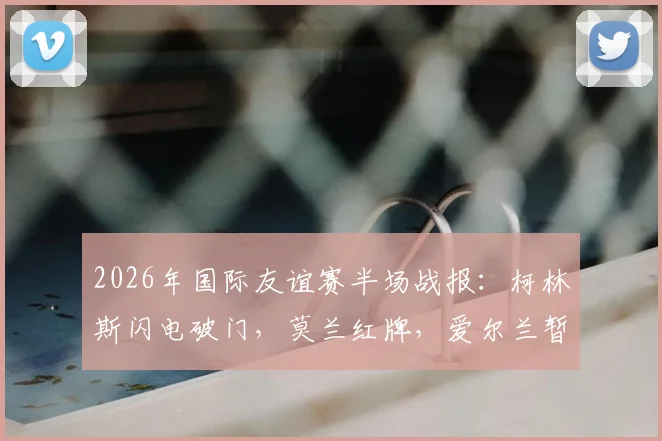 2026年国际友谊赛半场战报:柯林斯闪电破门,莫兰红牌,爱尔兰暂1-0领先卡塔尔
