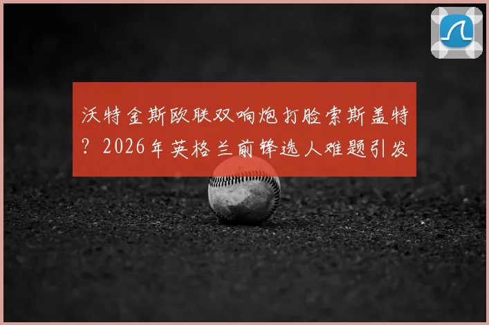 沃特金斯欧联双响炮打脸索斯盖特？2026年英格兰前锋选人难题引发热议
