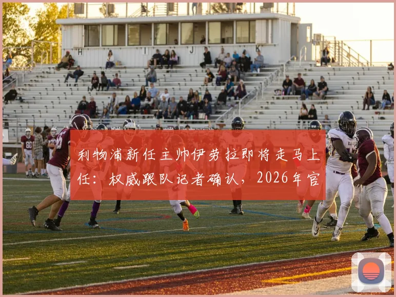 利物浦新任主帅伊劳拉即将走马上任：权威跟队记者确认，2026年官宣就在今明两天