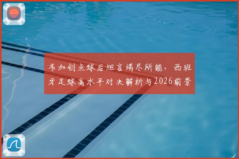 韦加创点球后坦言竭尽所能，西班牙足球高水平对决解析与2026前景展望