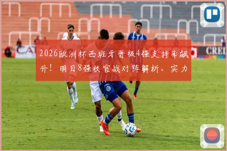 2026欧洲杯西班牙晋级4强支持率飙升!明日8强收官战对阵解析、实力前瞻与助威指南