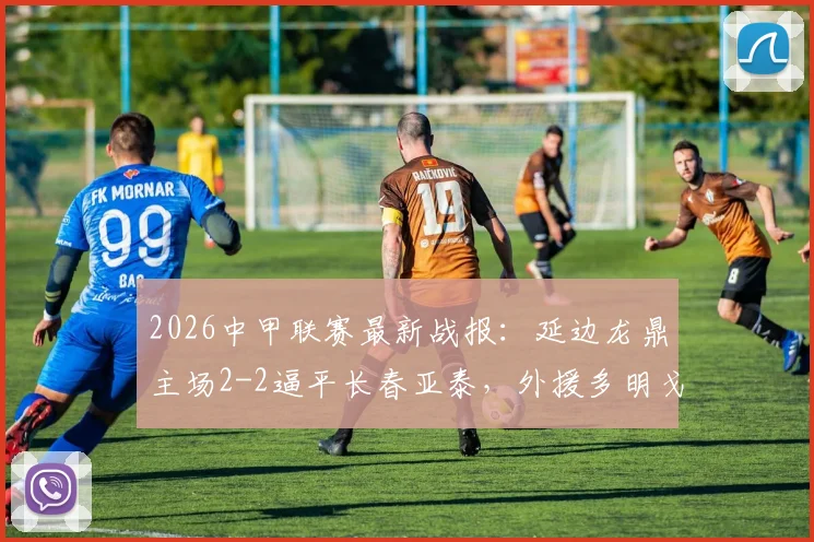 2026中甲联赛最新战报：延边龙鼎主场2-2逼平长春亚泰，外援多明戈斯独中两元引关注，完整比赛数据解读