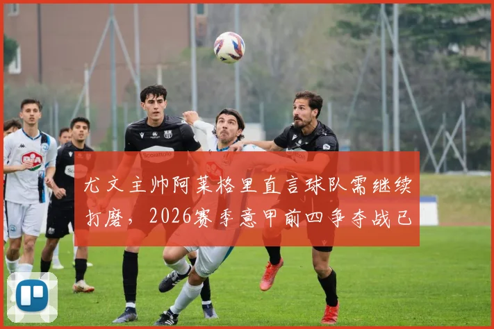 尤文主帅阿莱格里直言球队需继续打磨,2026赛季意甲前四争夺战已进入白热化阶段
