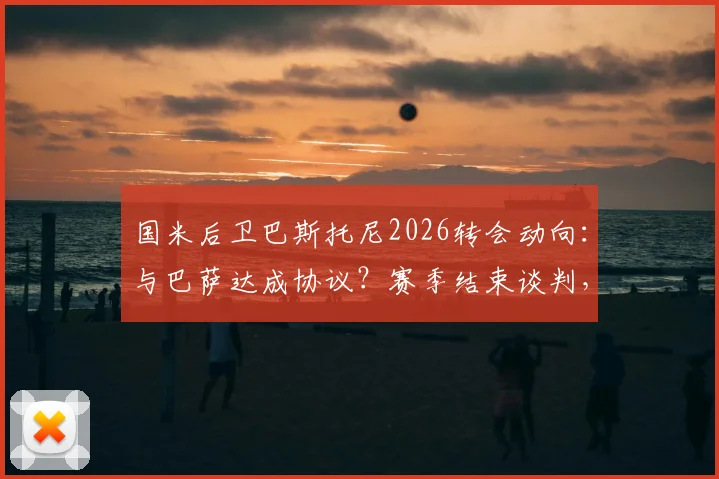 国米后卫巴斯托尼2026转会动向：与巴萨达成协议？赛季结束谈判，转会费与年薪深度分析