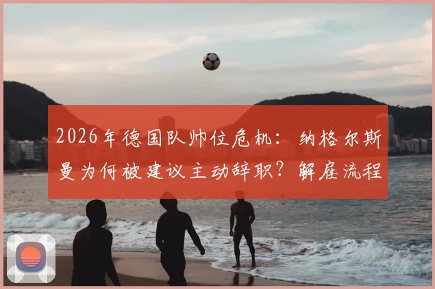 2026年德国队帅位危机：纳格尔斯曼为何被建议主动辞职？解雇流程与继任者分析
