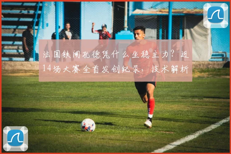 法国铁闸孔德凭什么坐稳主力？近14场大赛全首发创纪录，技术解析与2026前景展望
