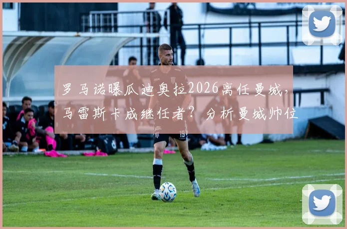 罗马诺曝瓜迪奥拉2026离任曼城,马雷斯卡成继任者?分析曼城帅位潜在影响