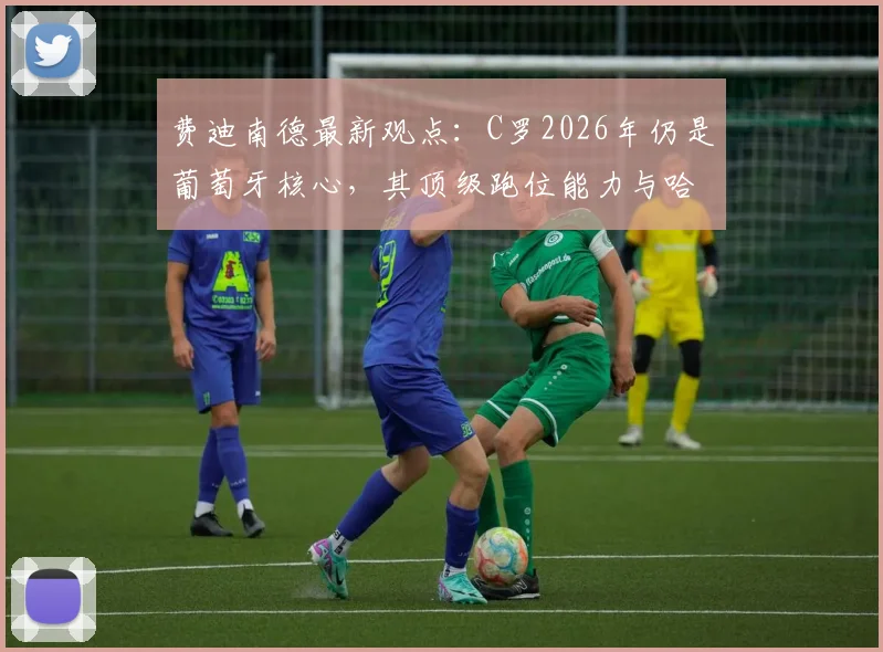 费迪南德最新观点：C罗2026年仍是葡萄牙核心，其顶级跑位能力与哈兰德同档，解析关键作用