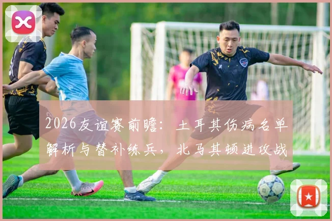 2026友谊赛前瞻：土耳其伤病名单解析与替补练兵，北马其顿进攻战术全揭秘，胜负预测