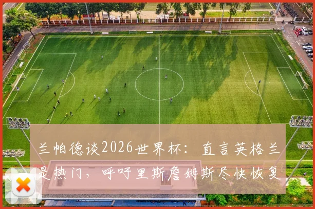 兰帕德谈2026世界杯:直言英格兰是热门,呼吁里斯詹姆斯尽快恢复合练