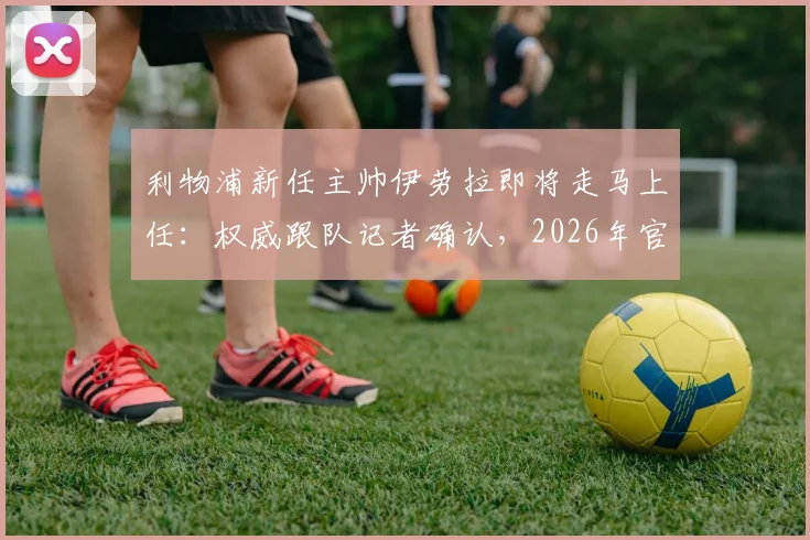 利物浦新任主帅伊劳拉即将走马上任：权威跟队记者确认，2026年官宣就在今明两天