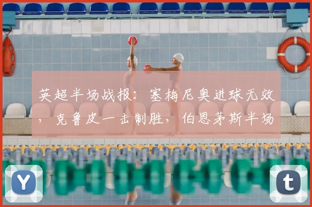 英超半场战报：塞梅尼奥进球无效，克鲁皮一击制胜，伯恩茅斯半场1-0领先曼城原因解析与比赛集锦回顾