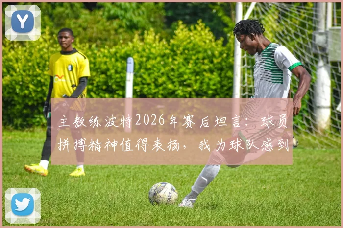主教练波特2026年赛后坦言:球员拼搏精神值得表扬,我为球队感到自豪