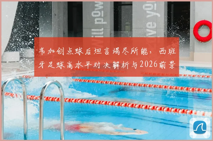 韦加创点球后坦言竭尽所能,西班牙足球高水平对决解析与2026前景展望