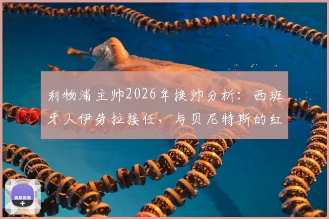 利物浦主帅2026年换帅分析:西班牙人伊劳拉接任,与贝尼特斯的红往事对比解读
