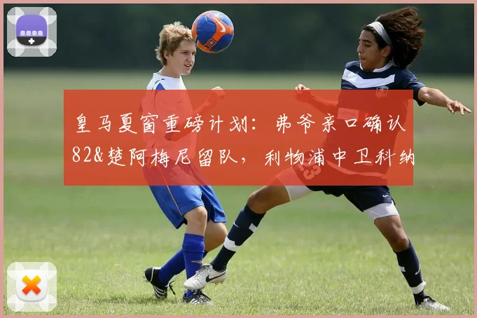 皇马夏窗重磅计划:弗爷亲口确认82&楚阿梅尼留队,利物浦中卫科纳特或成2026年后防补强关键