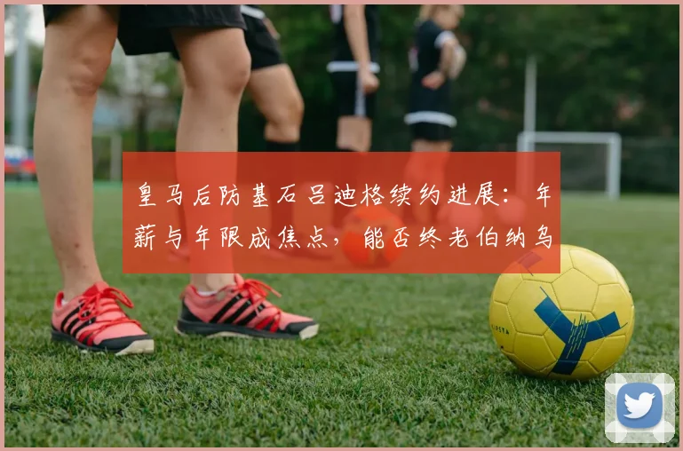 皇马后防基石吕迪格续约进展：年薪与年限成焦点，能否终老伯纳乌至2026？