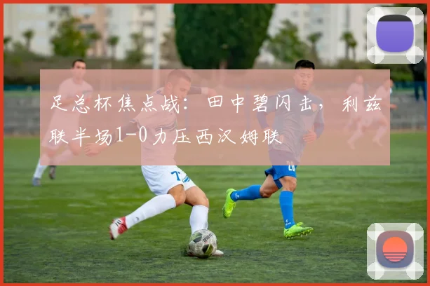 足总杯焦点战:田中碧闪击,利兹联半场1-0力压西汉姆联