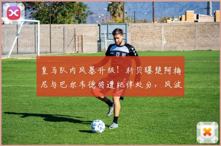 皇马队内风暴升级!科贝曝楚阿梅尼与巴尔韦德将遭纪律处分,风波背后原因解析