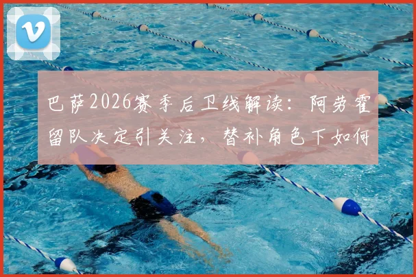 巴萨2026赛季后卫线解读：阿劳霍留队决定引关注，替补角色下如何竞争主力位置分析