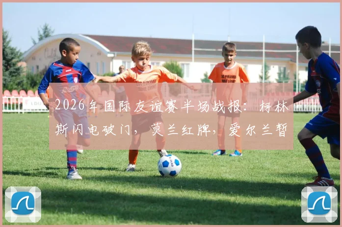 2026年国际友谊赛半场战报：柯林斯闪电破门，莫兰红牌，爱尔兰暂1-0领先卡塔尔