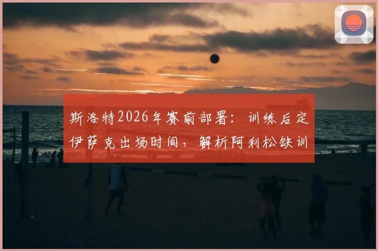 斯洛特2026年赛前部署：训练后定伊萨克出场时间，解析阿利松缺训原因及对球队影响