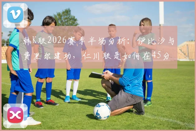 韩K联2026赛季半场分析：伊比沙与费里尔建功，仁川联是如何在45分钟内锁定2-0领先光州的？