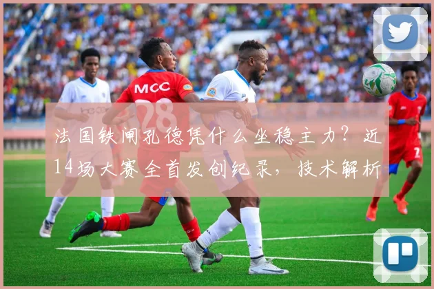 法国铁闸孔德凭什么坐稳主力？近14场大赛全首发创纪录，技术解析与2026前景展望