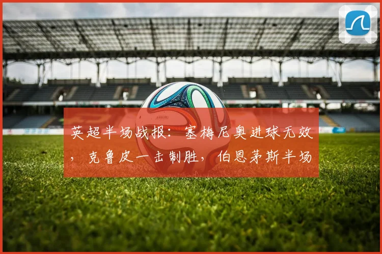 英超半场战报:塞梅尼奥进球无效,克鲁皮一击制胜,伯恩茅斯半场1-0领先曼城原因解析与比赛集锦回顾