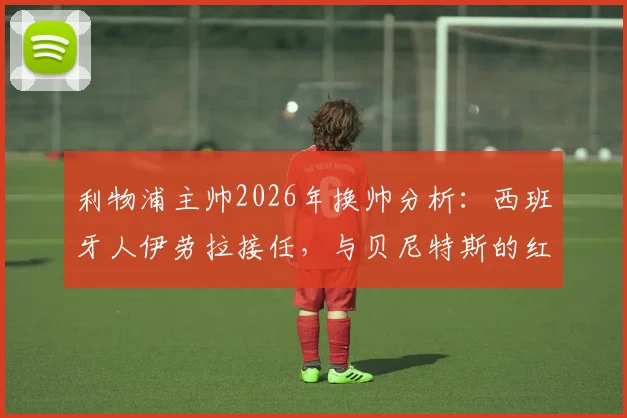 利物浦主帅2026年换帅分析:西班牙人伊劳拉接任,与贝尼特斯的红往事对比解读