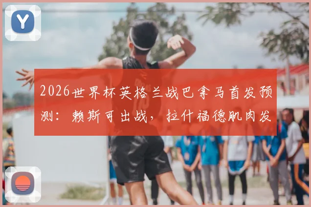 2026世界杯英格兰战巴拿马首发预测：赖斯可出战，拉什福德肌肉发紧成隐忧，索斯盖特如何调整？
