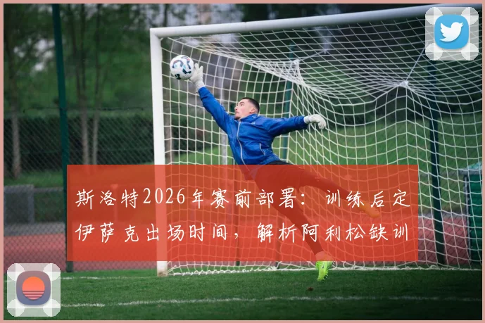 斯洛特2026年赛前部署：训练后定伊萨克出场时间，解析阿利松缺训原因及对球队影响