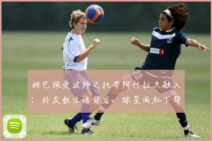 姆巴佩受波帅之托带阿什拉夫融入：好友教法语背后，球星间私下帮扶的深层解读