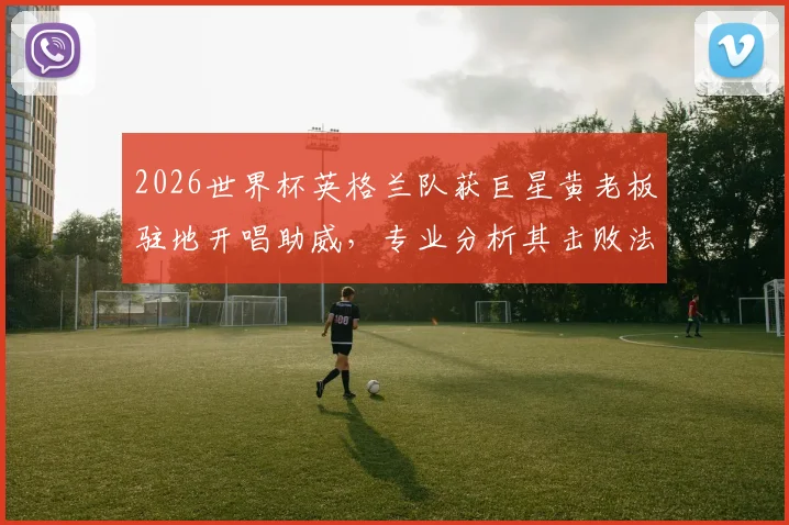 2026世界杯英格兰队获巨星黄老板驻地开唱助威，专业分析其击败法国队夺冠可能性与球队支持率
