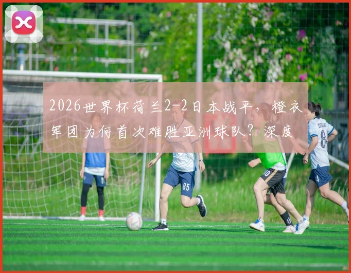 2026世界杯荷兰2-2日本战平,橙衣军团为何首次难胜亚洲球队?深度战术解析与未来展望