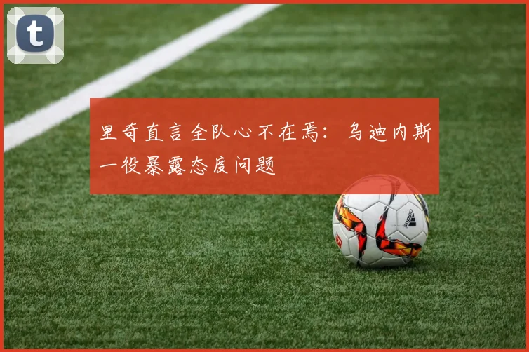 里奇直言全队心不在焉:乌迪内斯一役暴露态度问题