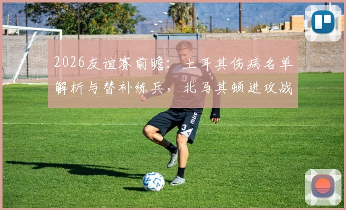 2026友谊赛前瞻:土耳其伤病名单解析与替补练兵,北马其顿进攻战术全揭秘,胜负预测