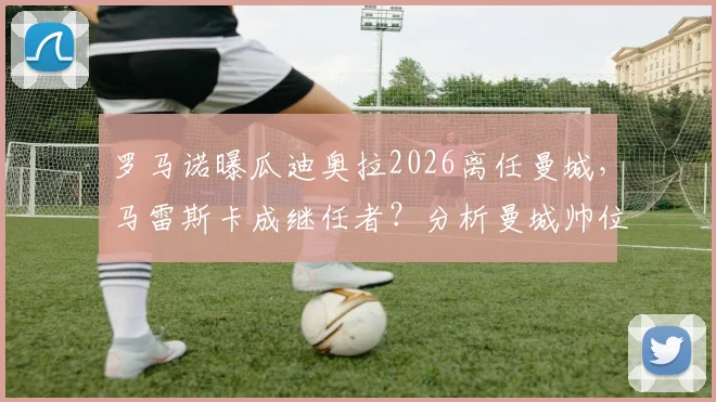 罗马诺曝瓜迪奥拉2026离任曼城，马雷斯卡成继任者？分析曼城帅位潜在影响